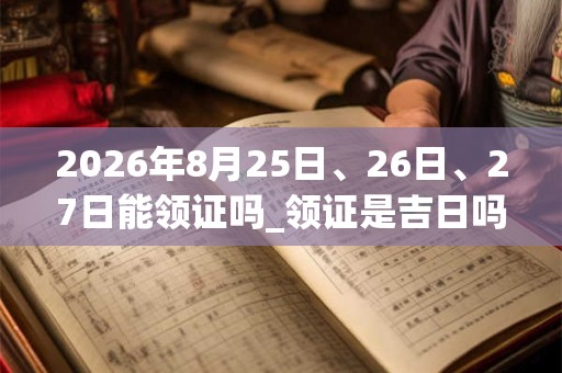 2026年8月25日、26日、27日能领证吗_领证是吉日吗 2026年8月25日、26日、27日能领证吗_领证是吉日吗