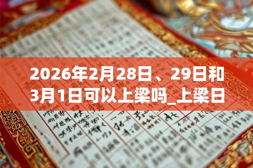 2026年2月28日、29日和3月1日可以上梁吗_上梁日子好吗