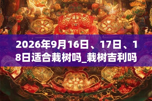 2026年9月16日、17日、18日适合栽树吗_栽树吉利吗 2026年9月16日、17日、18日适合栽树吗_栽树吉利吗