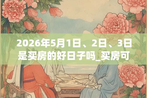 2026年5月1日、2日、3日是买房的好日子吗_买房可以吗