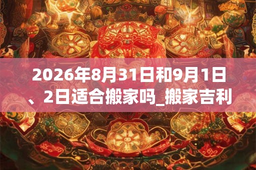 2026年8月31日和9月1日、2日适合搬家吗_搬家吉利吗