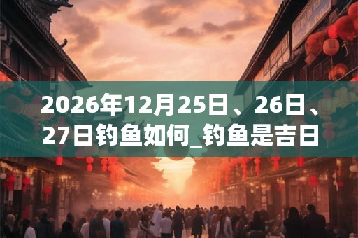 2026年12月25日、26日、27日钓鱼如何_钓鱼是吉日吗