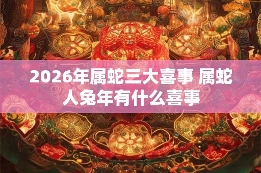 2026年属蛇三大喜事 属蛇人兔年有什么喜事