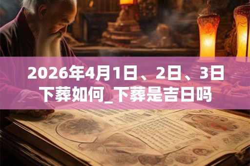 2026年4月1日、2日、3日下葬如何_下葬是吉日吗 2026年4月1日、2日、3日下葬如何_下葬是吉日吗