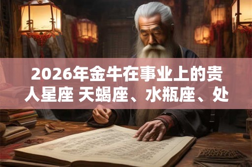 2026年金牛在事业上的贵人星座 天蝎座、水瓶座、处女座 2026年金牛在事业上的贵人星座 天蝎座、水瓶座、处女座