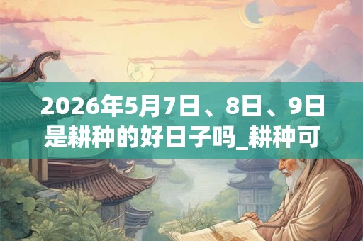 2026年5月7日、8日、9日是耕种的好日子吗_耕种可以吗 2026年5月7日、8日、9日是耕种的好日子吗_耕种可以吗