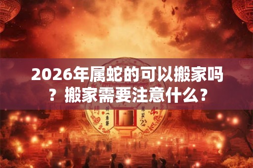 2026年属蛇的可以搬家吗？搬家需要注意什么？