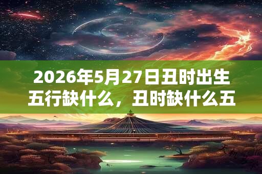 2026年5月27日丑时出生五行缺什么，丑时缺什么五行