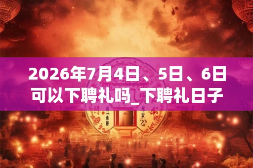 2026年7月4日、5日、6日可以下聘礼吗_下聘礼日子好吗 2026年7月4日、5日、6日可以下聘礼吗_下聘礼日子好吗