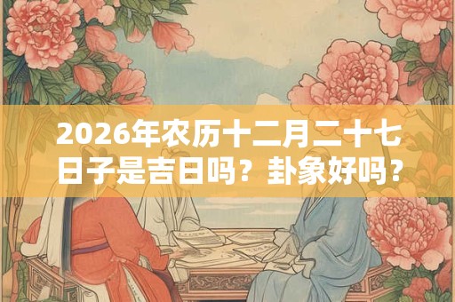 2026年农历十二月二十七日子是吉日吗?卦象好吗? 2026年农历十二月二十七日子是吉日吗?卦象好吗?