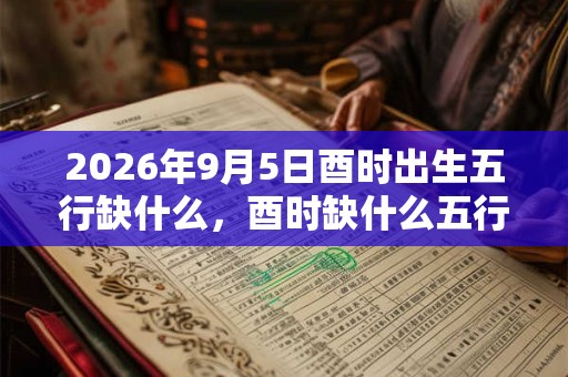 2026年9月5日酉时出生五行缺什么,酉时缺什么五行 2026年9月5日酉时出生五行缺什么,酉时缺什么五行