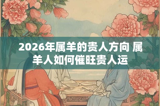 2026年属羊的贵人方向 属羊人如何催旺贵人运 2026年属羊的贵人方向 属羊人如何催旺贵人运