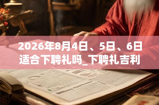 2026年8月4日、5日、6日适合下聘礼吗_下聘礼吉利吗 2026年8月4日、5日、6日适合下聘礼吗_下聘礼吉利吗
