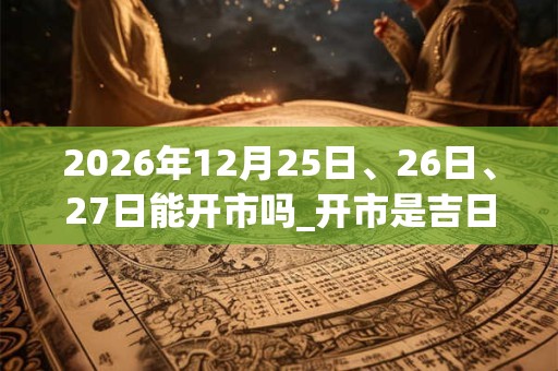 2026年12月25日、26日、27日能开市吗_开市是吉日吗