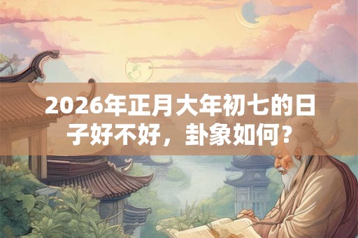 2026年正月大年初七的日子好不好,卦象如何? 2026年正月大年初七的日子好不好,卦象如何?