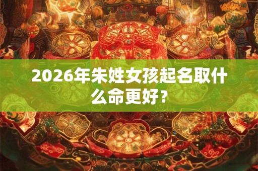 2026年朱姓女孩起名取什么命更好? 2026年朱姓女孩起名取什么命更好?