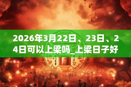 2026年3月22日、23日、24日可以上梁吗_上梁日子好吗