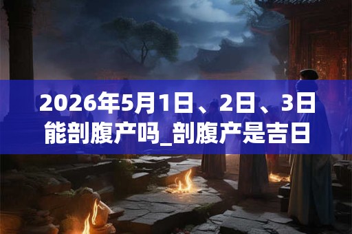 2026年5月1日、2日、3日能剖腹产吗_剖腹产是吉日吗 2026年5月1日、2日、3日能剖腹产吗_剖腹产是吉日吗