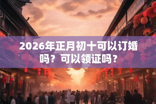 2026年正月初十可以订婚吗?可以领证吗? 2026年正月初十可以订婚吗?可以领证吗?