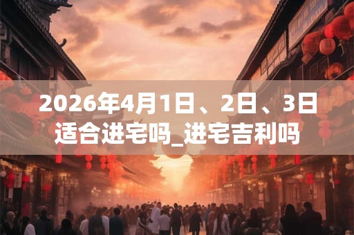 2026年4月1日、2日、3日适合进宅吗_进宅吉利吗 2026年4月1日、2日、3日适合进宅吗_进宅吉利吗