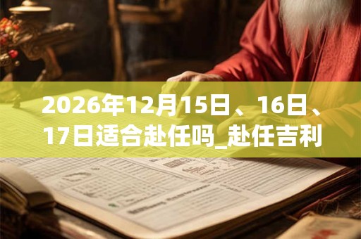 2026年12月15日、16日、17日适合赴任吗_赴任吉利吗 2026年12月15日、16日、17日适合赴任吗_赴任吉利吗