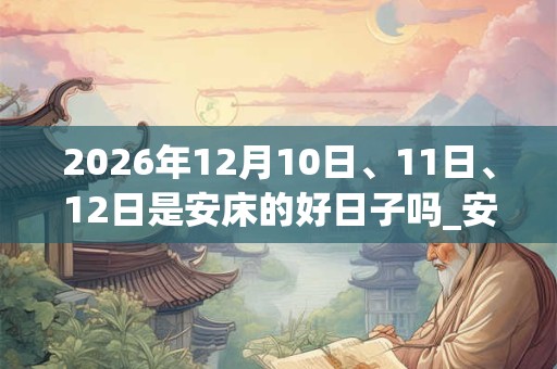 2026年12月10日、11日、12日是安床的好日子吗_安床可以吗 2026年12月10日、11日、12日是安床的好日子吗_安床可以吗