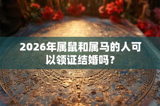 2026年属鼠和属马的人可以领证结婚吗? 2026年属鼠和属马的人可以领证结婚吗?