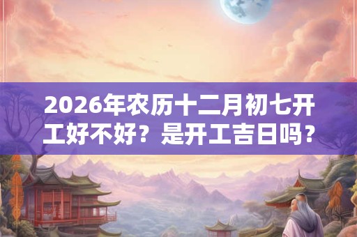 2026年农历十二月初七开工好不好?是开工吉日吗? 2026年农历十二月初七开工好不好?是开工吉日吗?