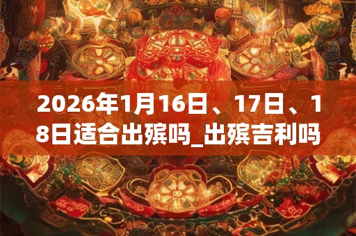 2026年1月16日、17日、18日适合出殡吗_出殡吉利吗 2026年1月16日、17日、18日适合出殡吗_出殡吉利吗