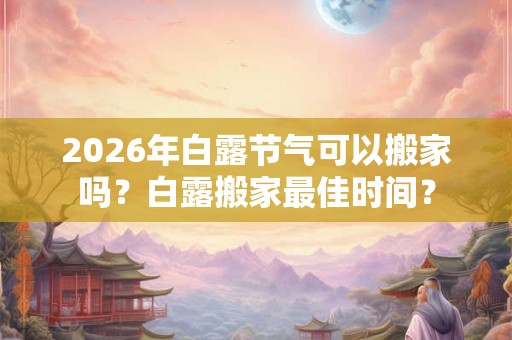 2026年白露节气可以搬家吗？白露搬家最佳时间？