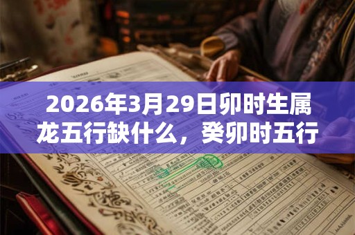2026年3月29日卯时生属龙五行缺什么,癸卯时五行缺什么 2026年3月29日卯时生属龙五行缺什么,癸卯时五行缺什么