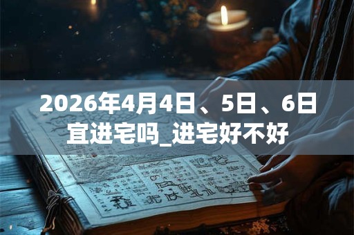 2026年4月4日、5日、6日宜进宅吗_进宅好不好 2026年4月4日、5日、6日宜进宅吗_进宅好不好