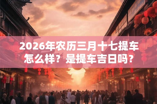 2026年农历三月十七提车怎么样?是提车吉日吗? 2026年农历三月十七提车怎么样?是提车吉日吗?