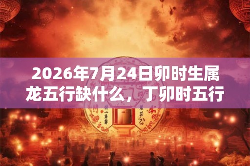 2026年7月24日卯时生属龙五行缺什么,丁卯时五行缺什么 2026年7月24日卯时生属龙五行缺什么,丁卯时五行缺什么