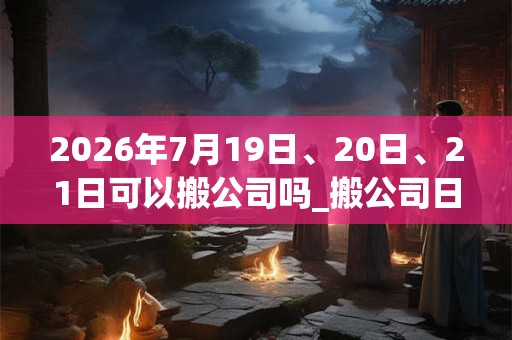 2026年7月19日、20日、21日可以搬公司吗_搬公司日子好吗