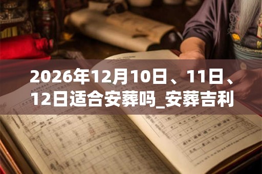 2026年12月10日、11日、12日适合安葬吗_安葬吉利吗 2026年12月10日、11日、12日适合安葬吗_安葬吉利吗