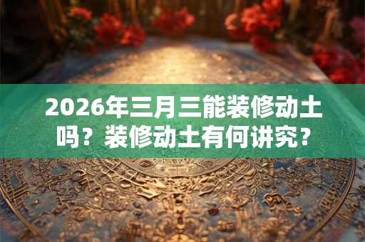 2026年三月三能装修动土吗？装修动土有何讲究？