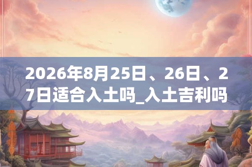 2026年8月25日、26日、27日适合入土吗_入土吉利吗 2026年8月25日、26日、27日适合入土吗_入土吉利吗