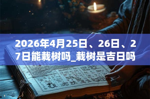 2026年4月25日、26日、27日能栽树吗_栽树是吉日吗 2026年4月25日、26日、27日能栽树吗_栽树是吉日吗