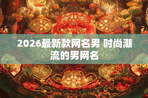 2026最新款网名男 时尚潮流的男网名 2026最新款网名男 时尚潮流的男网名