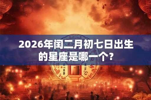 2026年闰二月初七日出生的星座是哪一个? 2026年闰二月初七日出生的星座是哪一个?