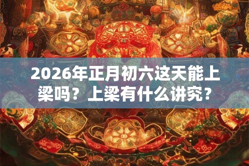 2026年正月初六这天能上梁吗?上梁有什么讲究? 2026年正月初六这天能上梁吗?上梁有什么讲究?
