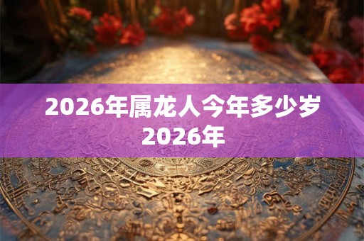 2026年属龙人今年多少岁2026年 2026年属龙人今年多少岁2026年