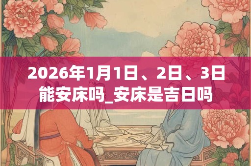 2026年1月1日、2日、3日能安床吗_安床是吉日吗
