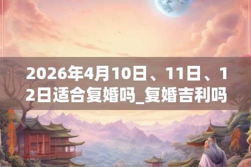 2026年4月10日、11日、12日适合复婚吗_复婚吉利吗