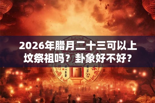 2026年腊月二十三可以上坟祭祖吗？卦象好不好？