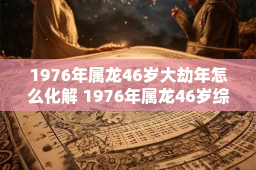 1976年属龙46岁大劫年怎么化解 1976年属龙46岁综合运势 1976年属龙46岁大劫年怎么化解 1976年属龙46岁综合运势