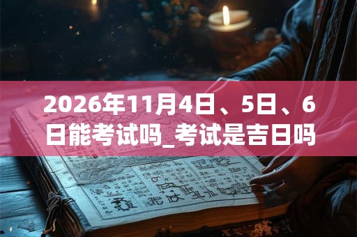 2026年11月4日、5日、6日能考试吗_考试是吉日吗 2026年11月4日、5日、6日能考试吗_考试是吉日吗