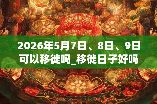 2026年5月7日、8日、9日可以移徙吗_移徙日子好吗 2026年5月7日、8日、9日可以移徙吗_移徙日子好吗