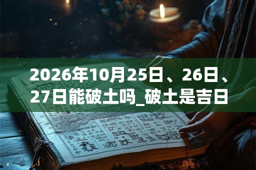 2026年10月25日、26日、27日能破土吗_破土是吉日吗